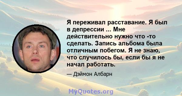 Я переживал расставание. Я был в депрессии ... Мне действительно нужно что -то сделать. Запись альбома была отличным побегом. Я не знаю, что случилось бы, если бы я не начал работать.