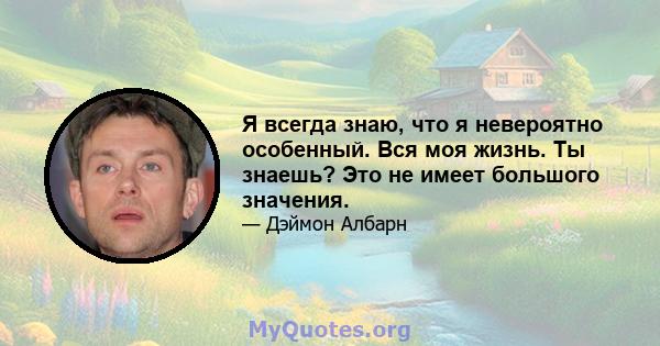 Я всегда знаю, что я невероятно особенный. Вся моя жизнь. Ты знаешь? Это не имеет большого значения.