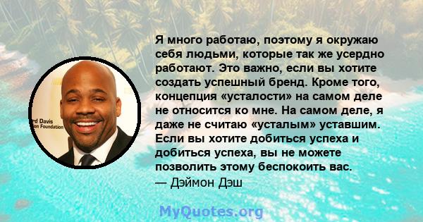 Я много работаю, поэтому я окружаю себя людьми, которые так же усердно работают. Это важно, если вы хотите создать успешный бренд. Кроме того, концепция «усталости» на самом деле не относится ко мне. На самом деле, я