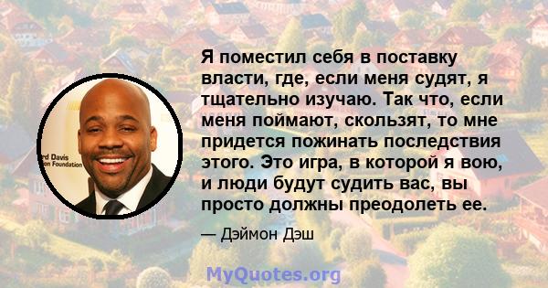 Я поместил себя в поставку власти, где, если меня судят, я тщательно изучаю. Так что, если меня поймают, скользят, то мне придется пожинать последствия этого. Это игра, в которой я вою, и люди будут судить вас, вы