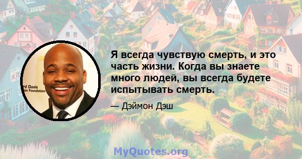 Я всегда чувствую смерть, и это часть жизни. Когда вы знаете много людей, вы всегда будете испытывать смерть.