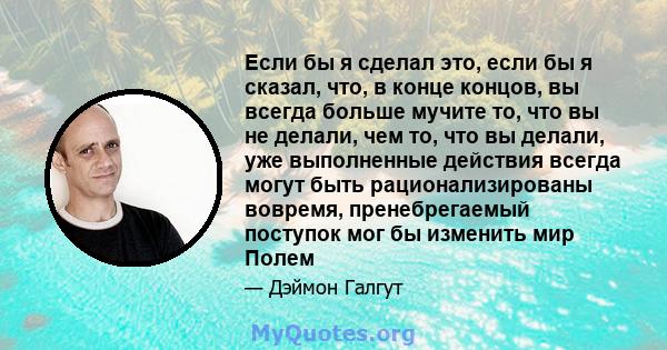 Если бы я сделал это, если бы я сказал, что, в конце концов, вы всегда больше мучите то, что вы не делали, чем то, что вы делали, уже выполненные действия всегда могут быть рационализированы вовремя, пренебрегаемый