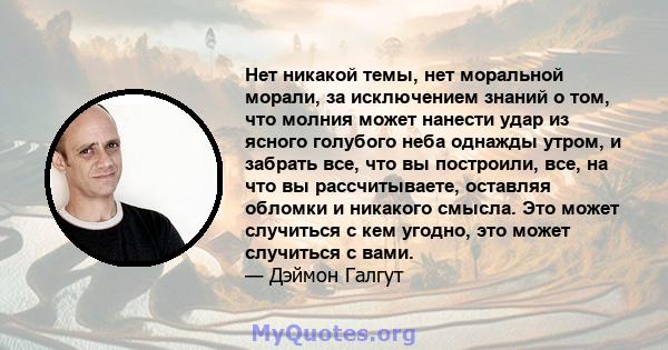 Нет никакой темы, нет моральной морали, за исключением знаний о том, что молния может нанести удар из ясного голубого неба однажды утром, и забрать все, что вы построили, все, на что вы рассчитываете, оставляя обломки и 