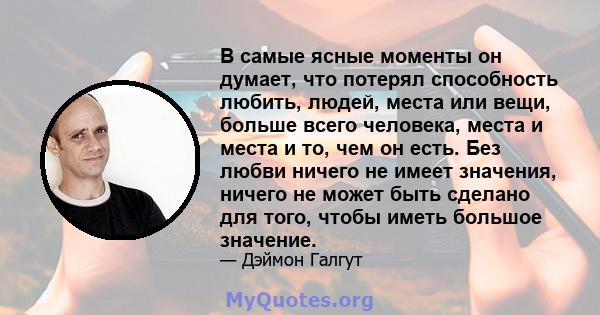 В самые ясные моменты он думает, что потерял способность любить, людей, места или вещи, больше всего человека, места и места и то, чем он есть. Без любви ничего не имеет значения, ничего не может быть сделано для того,