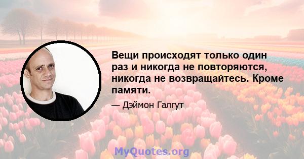 Вещи происходят только один раз и никогда не повторяются, никогда не возвращайтесь. Кроме памяти.