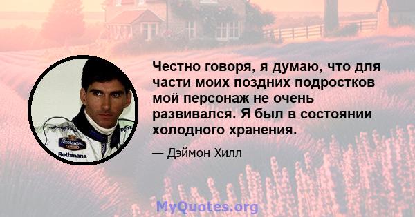 Честно говоря, я думаю, что для части моих поздних подростков мой персонаж не очень развивался. Я был в состоянии холодного хранения.