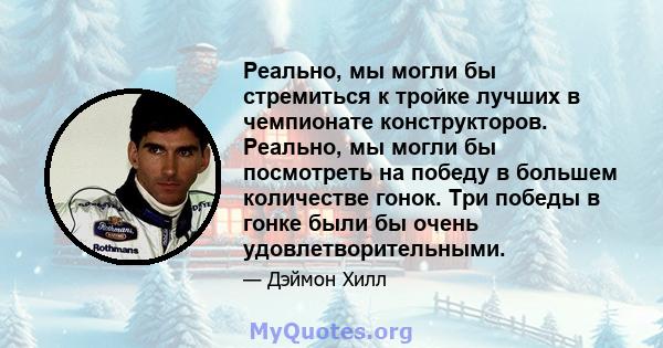 Реально, мы могли бы стремиться к тройке лучших в чемпионате конструкторов. Реально, мы могли бы посмотреть на победу в большем количестве гонок. Три победы в гонке были бы очень удовлетворительными.