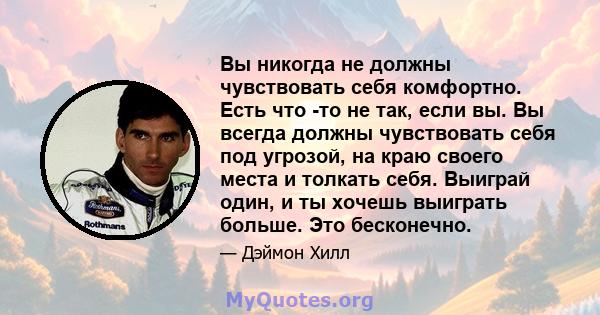 Вы никогда не должны чувствовать себя комфортно. Есть что -то не так, если вы. Вы всегда должны чувствовать себя под угрозой, на краю своего места и толкать себя. Выиграй один, и ты хочешь выиграть больше. Это