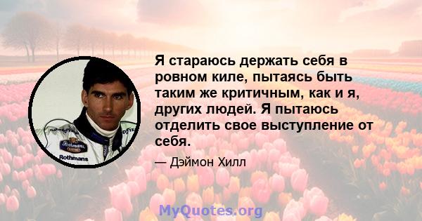 Я стараюсь держать себя в ровном киле, пытаясь быть таким же критичным, как и я, других людей. Я пытаюсь отделить свое выступление от себя.