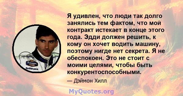 Я удивлен, что люди так долго занялись тем фактом, что мой контракт истекает в конце этого года. Эдди должен решить, к кому он хочет водить машину, поэтому нигде нет секрета. Я не обеспокоен. Это не стоит с моими