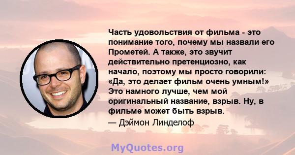 Часть удовольствия от фильма - это понимание того, почему мы назвали его Прометей. А также, это звучит действительно претенциозно, как начало, поэтому мы просто говорили: «Да, это делает фильм очень умным!» Это намного