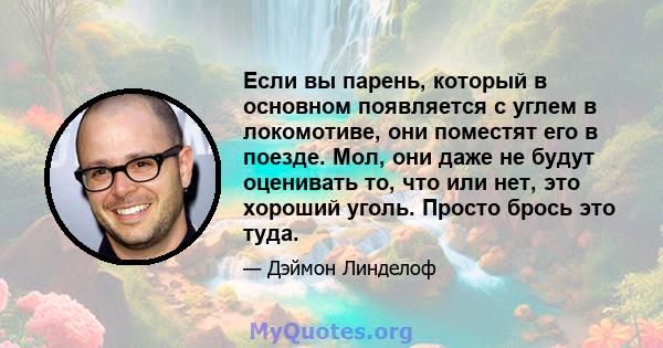 Если вы парень, который в основном появляется с углем в локомотиве, они поместят его в поезде. Мол, они даже не будут оценивать то, что или нет, это хороший уголь. Просто брось это туда.