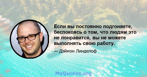 Если вы постоянно подгоняете, беспокоясь о том, что людям это не понравится, вы не можете выполнять свою работу.