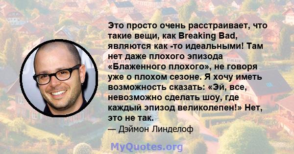 Это просто очень расстраивает, что такие вещи, как Breaking Bad, являются как -то идеальными! Там нет даже плохого эпизода «Блаженного плохого», не говоря уже о плохом сезоне. Я хочу иметь возможность сказать: «Эй, все, 