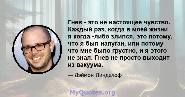 Гнев - это не настоящее чувство. Каждый раз, когда в моей жизни я когда -либо злился, это потому, что я был напуган, или потому что мне было грустно, и я этого не знал. Гнев не просто выходит из вакуума.