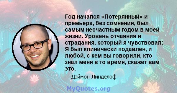 Год начался «Потерянный» и премьера, без сомнения, был самым несчастным годом в моей жизни. Уровень отчаяния и страдания, который я чувствовал; Я был клинически подавлен, и любой, с кем вы говорили, кто знал меня в то