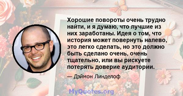 Хорошие повороты очень трудно найти, и я думаю, что лучшие из них заработаны. Идея о том, что история может повернуть налево, это легко сделать, но это должно быть сделано очень, очень тщательно, или вы рискуете