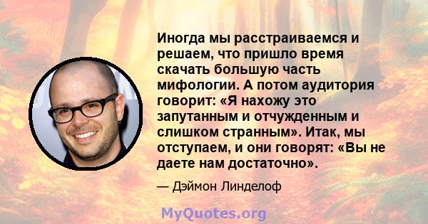 Иногда мы расстраиваемся и решаем, что пришло время скачать большую часть мифологии. А потом аудитория говорит: «Я нахожу это запутанным и отчужденным и слишком странным». Итак, мы отступаем, и они говорят: «Вы не даете 