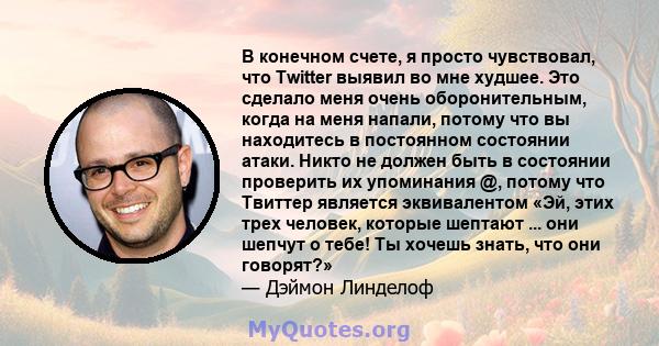 В конечном счете, я просто чувствовал, что Twitter выявил во мне худшее. Это сделало меня очень оборонительным, когда на меня напали, потому что вы находитесь в постоянном состоянии атаки. Никто не должен быть в