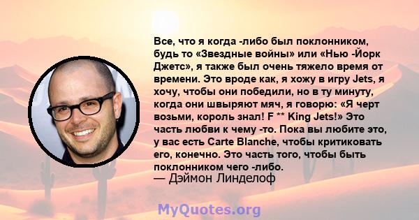 Все, что я когда -либо был поклонником, будь то «Звездные войны» или «Нью -Йорк Джетс», я также был очень тяжело время от времени. Это вроде как, я хожу в игру Jets, я хочу, чтобы они победили, но в ту минуту, когда они 