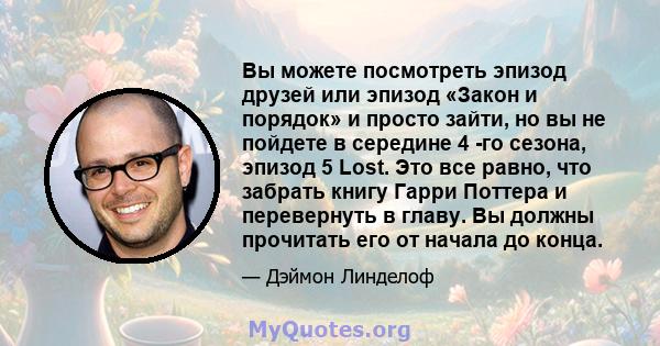 Вы можете посмотреть эпизод друзей или эпизод «Закон и порядок» и просто зайти, но вы не пойдете в середине 4 -го сезона, эпизод 5 Lost. Это все равно, что забрать книгу Гарри Поттера и перевернуть в главу. Вы должны