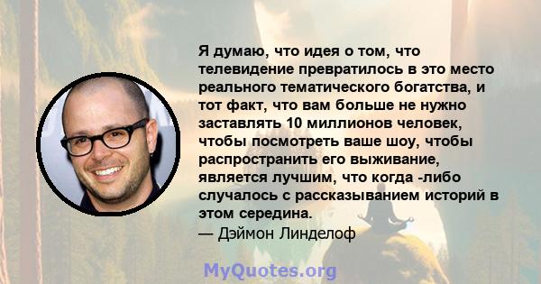 Я думаю, что идея о том, что телевидение превратилось в это место реального тематического богатства, и тот факт, что вам больше не нужно заставлять 10 миллионов человек, чтобы посмотреть ваше шоу, чтобы распространить