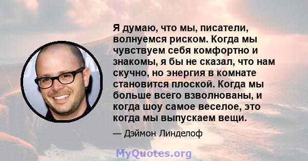 Я думаю, что мы, писатели, волнуемся риском. Когда мы чувствуем себя комфортно и знакомы, я бы не сказал, что нам скучно, но энергия в комнате становится плоской. Когда мы больше всего взволнованы, и когда шоу самое