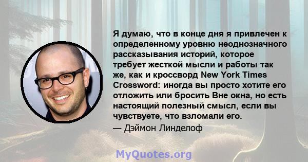 Я думаю, что в конце дня я привлечен к определенному уровню неоднозначного рассказывания историй, которое требует жесткой мысли и работы так же, как и кроссворд New York Times Crossword: иногда вы просто хотите его