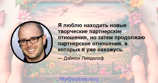 Я люблю находить новые творческие партнерские отношения, но затем продолжаю партнерские отношения, в которых я уже нахожусь.