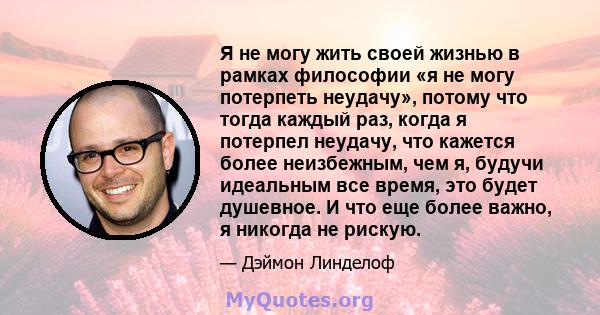 Я не могу жить своей жизнью в рамках философии «я не могу потерпеть неудачу», потому что тогда каждый раз, когда я потерпел неудачу, что кажется более неизбежным, чем я, будучи идеальным все время, это будет душевное. И 