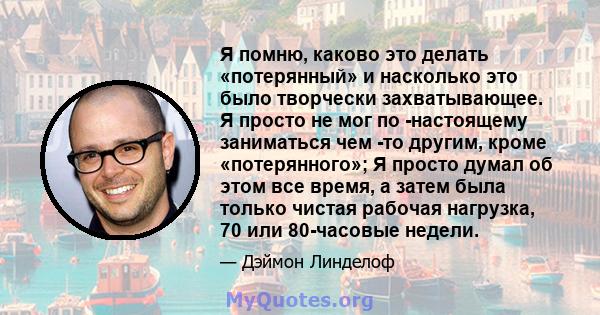 Я помню, каково это делать «потерянный» и насколько это было творчески захватывающее. Я просто не мог по -настоящему заниматься чем -то другим, кроме «потерянного»; Я просто думал об этом все время, а затем была только