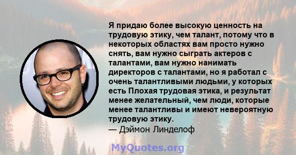 Я придаю более высокую ценность на трудовую этику, чем талант, потому что в некоторых областях вам просто нужно снять, вам нужно сыграть актеров с талантами, вам нужно нанимать директоров с талантами, но я работал с