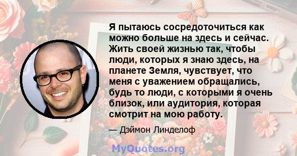 Я пытаюсь сосредоточиться как можно больше на здесь и сейчас. Жить своей жизнью так, чтобы люди, которых я знаю здесь, на планете Земля, чувствует, что меня с уважением обращались, будь то люди, с которыми я очень