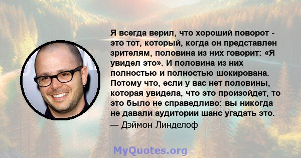 Я всегда верил, что хороший поворот - это тот, который, когда он представлен зрителям, половина из них говорит: «Я увидел это». И половина из них полностью и полностью шокирована. Потому что, если у вас нет половины,