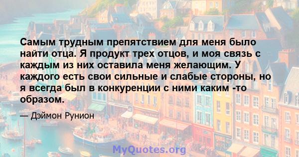 Самым трудным препятствием для меня было найти отца. Я продукт трех отцов, и моя связь с каждым из них оставила меня желающим. У каждого есть свои сильные и слабые стороны, но я всегда был в конкуренции с ними каким -то 