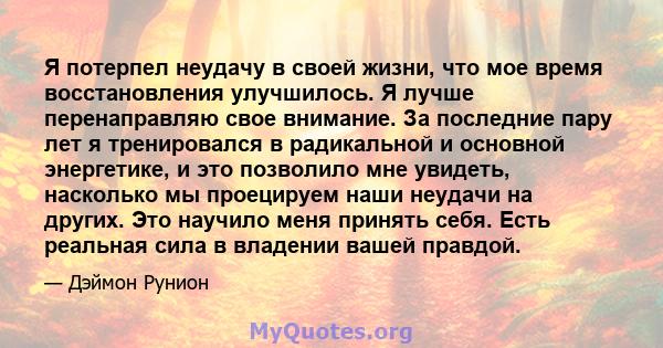 Я потерпел неудачу в своей жизни, что мое время восстановления улучшилось. Я лучше перенаправляю свое внимание. За последние пару лет я тренировался в радикальной и основной энергетике, и это позволило мне увидеть,