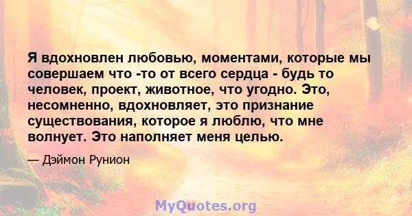 Я вдохновлен любовью, моментами, которые мы совершаем что -то от всего сердца - будь то человек, проект, животное, что угодно. Это, несомненно, вдохновляет, это признание существования, которое я люблю, что мне волнует. 