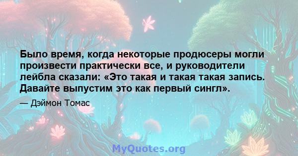 Было время, когда некоторые продюсеры могли произвести практически все, и руководители лейбла сказали: «Это такая и такая такая запись. Давайте выпустим это как первый сингл».