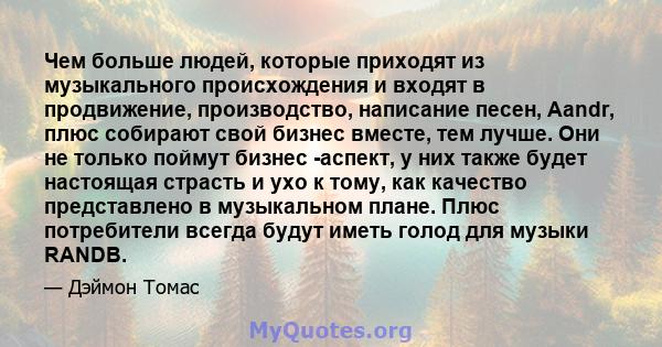 Чем больше людей, которые приходят из музыкального происхождения и входят в продвижение, производство, написание песен, Aandr, плюс собирают свой бизнес вместе, тем лучше. Они не только поймут бизнес -аспект, у них