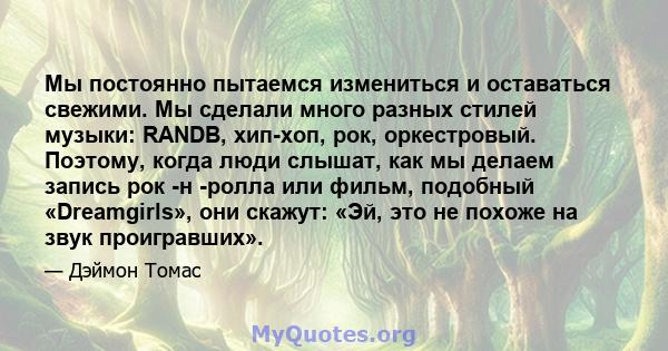 Мы постоянно пытаемся измениться и оставаться свежими. Мы сделали много разных стилей музыки: RANDB, хип-хоп, рок, оркестровый. Поэтому, когда люди слышат, как мы делаем запись рок -н -ролла или фильм, подобный