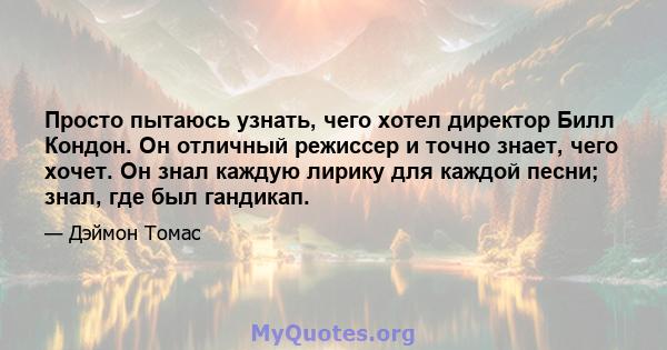 Просто пытаюсь узнать, чего хотел директор Билл Кондон. Он отличный режиссер и точно знает, чего хочет. Он знал каждую лирику для каждой песни; знал, где был гандикап.