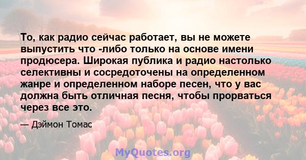 То, как радио сейчас работает, вы не можете выпустить что -либо только на основе имени продюсера. Широкая публика и радио настолько селективны и сосредоточены на определенном жанре и определенном наборе песен, что у вас 