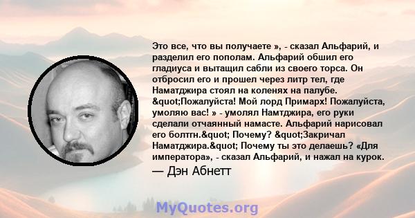 Это все, что вы получаете », - сказал Альфарий, и разделил его пополам. Альфарий обшил его гладиуса и вытащил сабли из своего торса. Он отбросил его и прошел через литр тел, где Наматджира стоял на коленях на палубе.