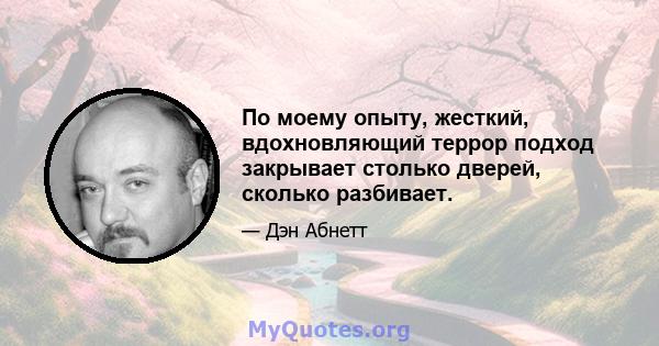 По моему опыту, жесткий, вдохновляющий террор подход закрывает столько дверей, сколько разбивает.