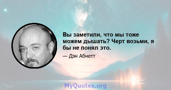 Вы заметили, что мы тоже можем дышать? Черт возьми, я бы не понял это.