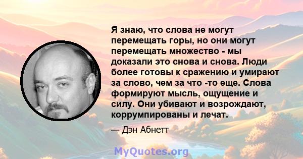 Я знаю, что слова не могут перемещать горы, но они могут перемещать множество - мы доказали это снова и снова. Люди более готовы к сражению и умирают за слово, чем за что -то еще. Слова формируют мысль, ощущение и силу. 