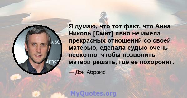 Я думаю, что тот факт, что Анна Николь [Смит] явно не имела прекрасных отношений со своей матерью, сделала судью очень неохотно, чтобы позволить матери решать, где ее похоронит.