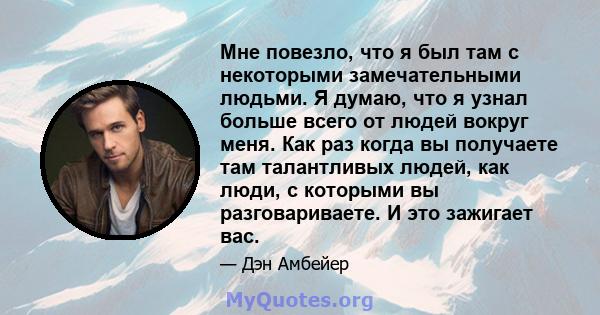 Мне повезло, что я был там с некоторыми замечательными людьми. Я думаю, что я узнал больше всего от людей вокруг меня. Как раз когда вы получаете там талантливых людей, как люди, с которыми вы разговариваете. И это