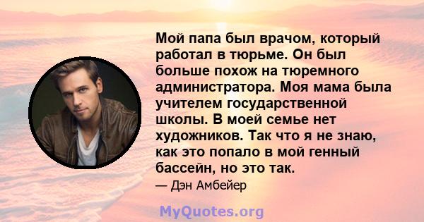 Мой папа был врачом, который работал в тюрьме. Он был больше похож на тюремного администратора. Моя мама была учителем государственной школы. В моей семье нет художников. Так что я не знаю, как это попало в мой генный