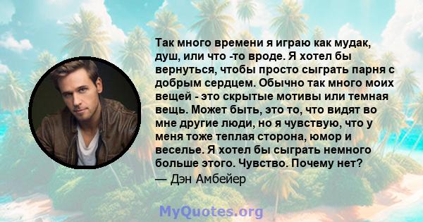 Так много времени я играю как мудак, душ, или что -то вроде. Я хотел бы вернуться, чтобы просто сыграть парня с добрым сердцем. Обычно так много моих вещей - это скрытые мотивы или темная вещь. Может быть, это то, что